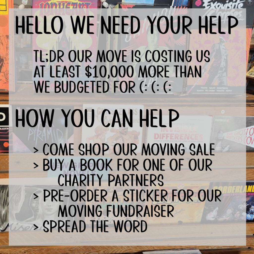 Hello we need your help
tl;dr our move is costing us
at least $10,000 more than
we budgeted for (: (: (:
how you can help
> Come shop our moving sale
> buy a book for one of our charity partners
> Pre-order a Sticker for our Moving Fundraiser
> Spread the word